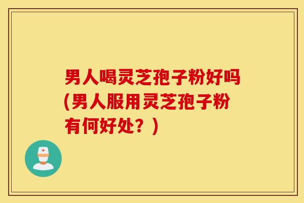 男人喝灵芝孢子粉好吗(男人服用灵芝孢子粉有何好处？)