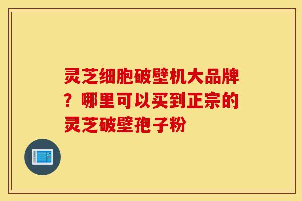 灵芝细胞破壁机大品牌？哪里可以买到正宗的灵芝破壁孢子粉