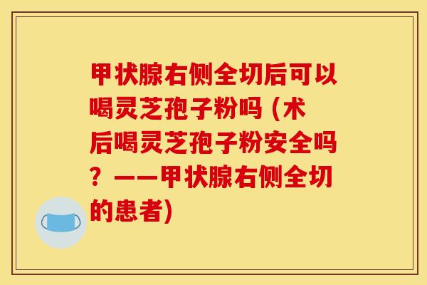 甲状腺右侧全切后可以喝灵芝孢子粉吗 (术后喝灵芝孢子粉安全吗？——甲状腺右侧全切的患者)