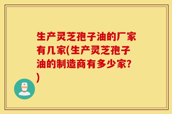 生产灵芝孢子油的厂家有几家(生产灵芝孢子油的制造商有多少家？)