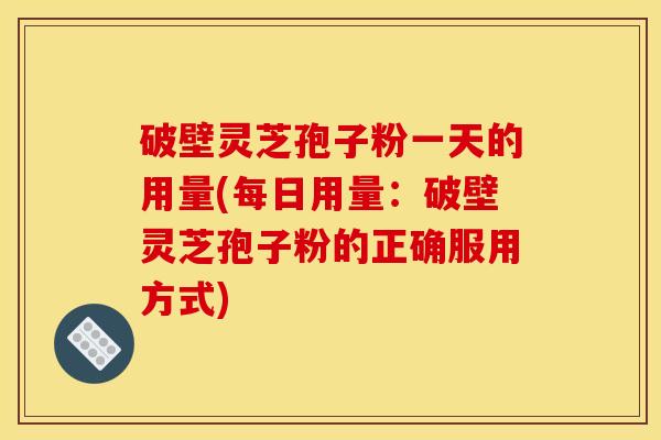 破壁灵芝孢子粉一天的用量(每日用量：破壁灵芝孢子粉的正确服用方式)