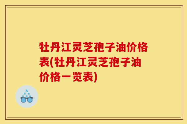 牡丹江灵芝孢子油价格表(牡丹江灵芝孢子油价格一览表)