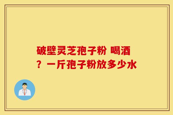 破壁灵芝孢子粉 喝酒？一斤孢子粉放多少水