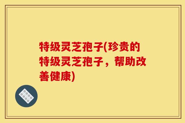 特级灵芝孢子(珍贵的特级灵芝孢子，帮助改善健康)