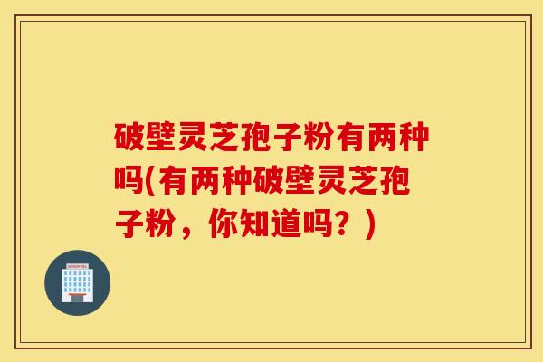破壁灵芝孢子粉有两种吗(有两种破壁灵芝孢子粉，你知道吗？)