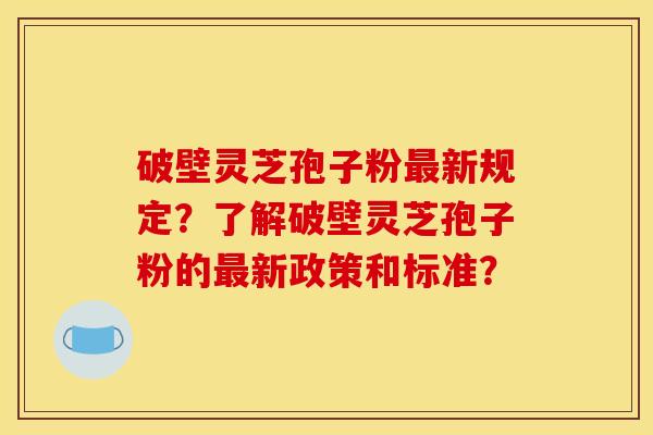 破壁灵芝孢子粉最新规定？了解破壁灵芝孢子粉的最新政策和标准？