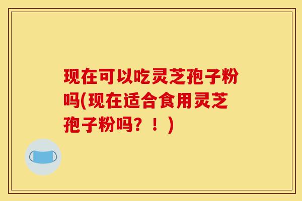 现在可以吃灵芝孢子粉吗(现在适合食用灵芝孢子粉吗？！)