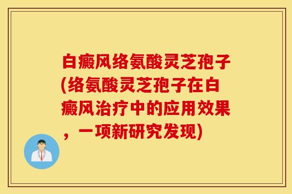 白癜风络氨酸灵芝孢子(络氨酸灵芝孢子在白癜风治疗中的应用效果，一项新研究发现)