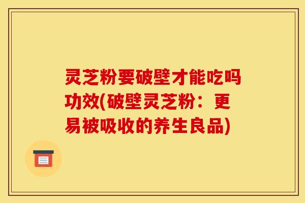 灵芝粉要破壁才能吃吗功效(破壁灵芝粉：更易被吸收的养生良品)
