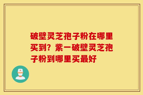 破壁灵芝孢子粉在哪里买到？紫一破壁灵芝孢子粉到哪里买最好