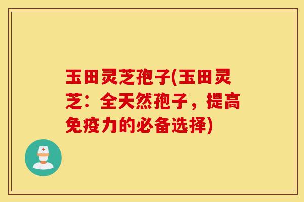 玉田灵芝孢子(玉田灵芝：全天然孢子，提高免疫力的必备选择)
