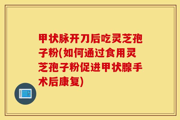 甲状脉开刀后吃灵芝孢子粉(如何通过食用灵芝孢子粉促进甲状腺手术后康复)