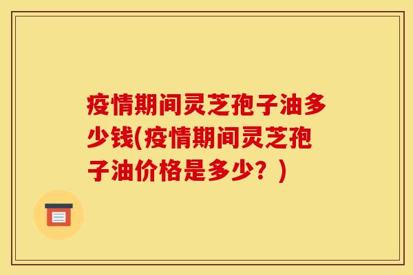 疫情期间灵芝孢子油多少钱(疫情期间灵芝孢子油价格是多少？)