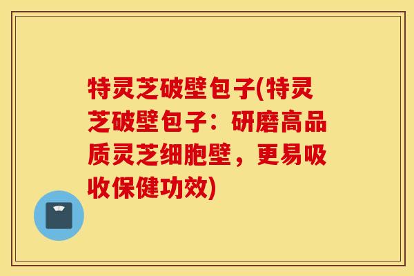 特灵芝破壁包子(特灵芝破壁包子：研磨高品质灵芝细胞壁，更易吸收保健功效)