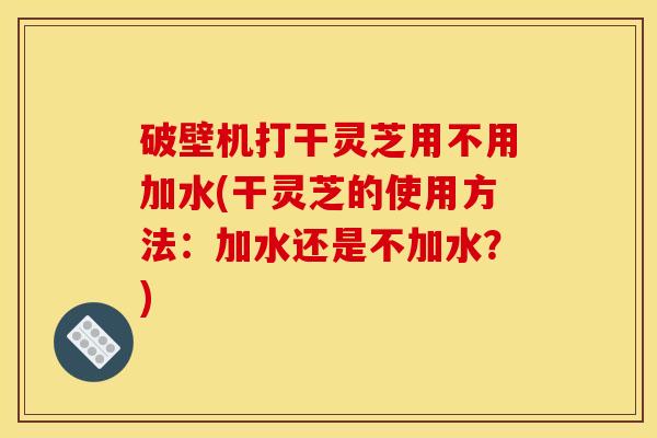 破壁机打干灵芝用不用加水(干灵芝的使用方法：加水还是不加水？)