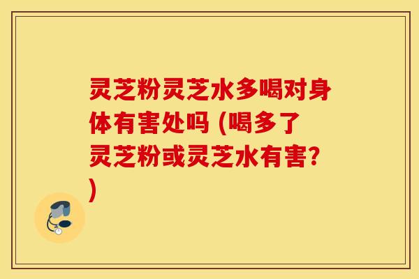 灵芝粉灵芝水多喝对身体有害处吗 (喝多了灵芝粉或灵芝水有害？)