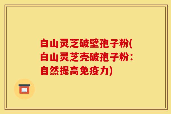 白山灵芝破壁孢子粉(白山灵芝壳破孢子粉：自然提高免疫力)