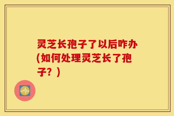 灵芝长孢子了以后咋办(如何处理灵芝长了孢子？)