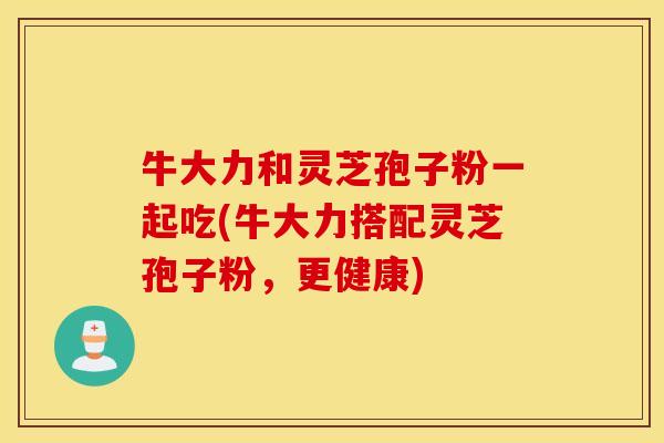 牛大力和灵芝孢子粉一起吃(牛大力搭配灵芝孢子粉，更健康)