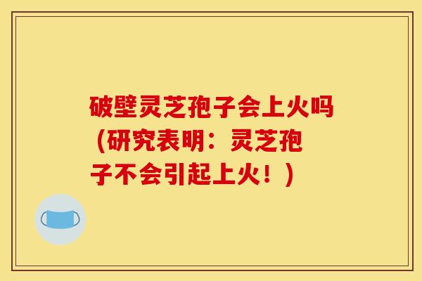 破壁灵芝孢子会上火吗 (研究表明：灵芝孢子不会引起上火！)