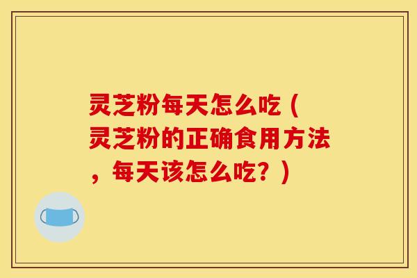 灵芝粉每天怎么吃 (灵芝粉的正确食用方法，每天该怎么吃？)