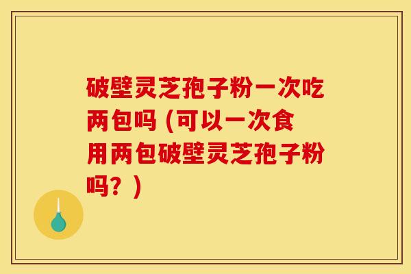 破壁灵芝孢子粉一次吃两包吗 (可以一次食用两包破壁灵芝孢子粉吗？)