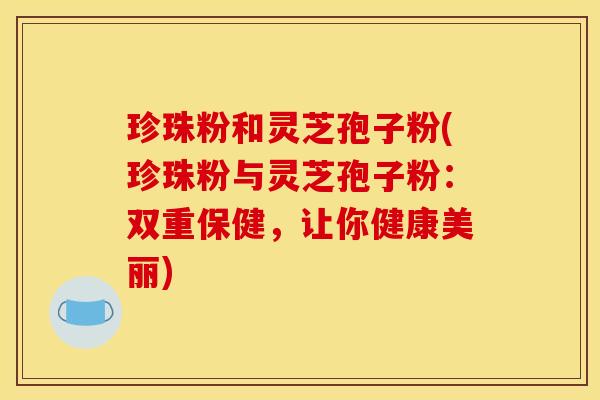 珍珠粉和灵芝孢子粉(珍珠粉与灵芝孢子粉：双重保健，让你健康美丽)