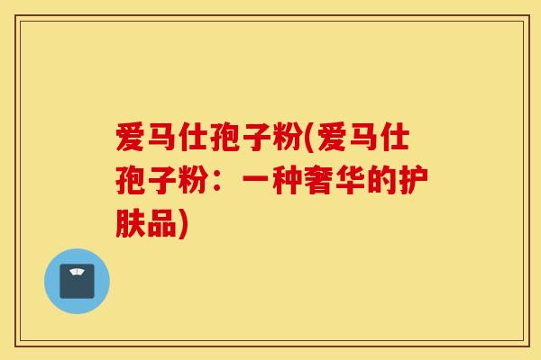 爱马仕孢子粉(爱马仕孢子粉：一种奢华的护肤品)