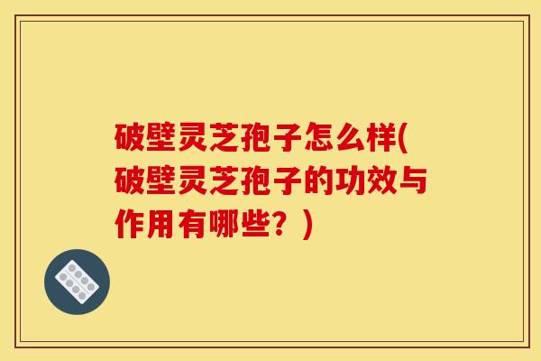 破壁灵芝孢子怎么样(破壁灵芝孢子的功效与作用有哪些？)