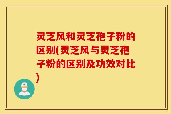 灵芝风和灵芝孢子粉的区别(灵芝风与灵芝孢子粉的区别及功效对比)