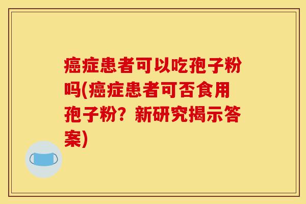癌症患者可以吃孢子粉吗(癌症患者可否食用孢子粉？新研究揭示答案)