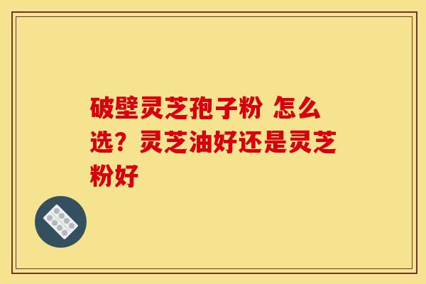破壁灵芝孢子粉 怎么选？灵芝油好还是灵芝粉好