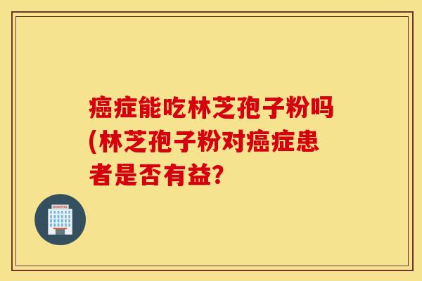 癌症能吃林芝孢子粉吗(林芝孢子粉对癌症患者是否有益？