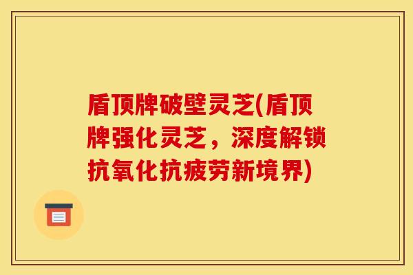 盾顶牌破壁灵芝(盾顶牌强化灵芝，深度解锁抗氧化抗疲劳新境界)