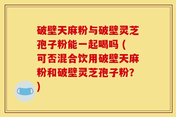 破壁天麻粉与破壁灵芝孢子粉能一起喝吗 (可否混合饮用破壁天麻粉和破壁灵芝孢子粉？)