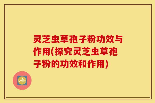 灵芝虫草孢子粉功效与作用(探究灵芝虫草孢子粉的功效和作用)