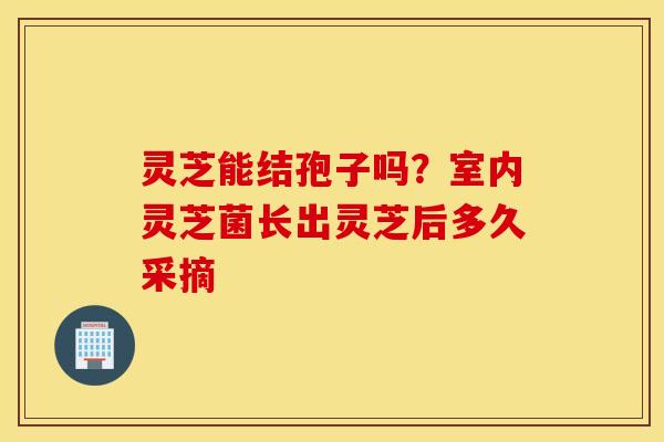 灵芝能结孢子吗？室内灵芝菌长出灵芝后多久采摘