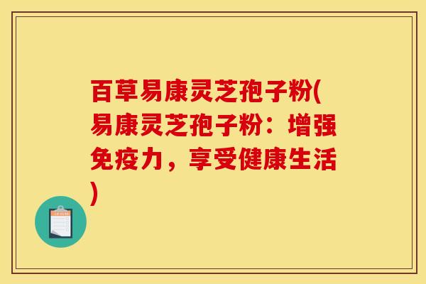 百草易康灵芝孢子粉(易康灵芝孢子粉：增强免疫力，享受健康生活)