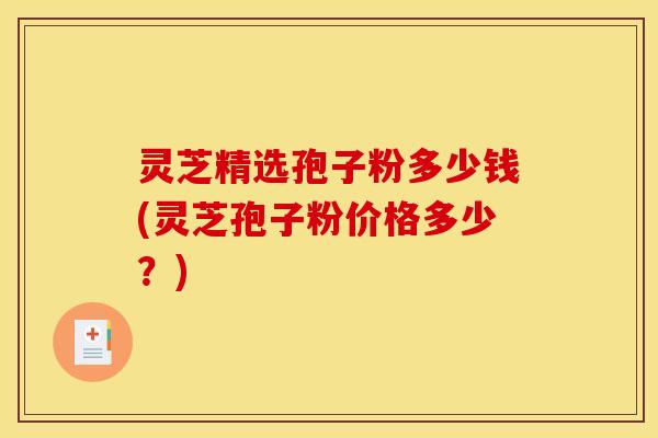 灵芝精选孢子粉多少钱(灵芝孢子粉价格多少？)
