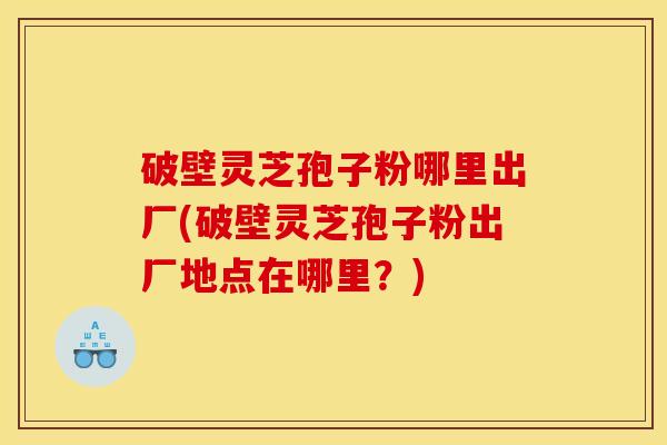 破壁灵芝孢子粉哪里出厂(破壁灵芝孢子粉出厂地点在哪里？)