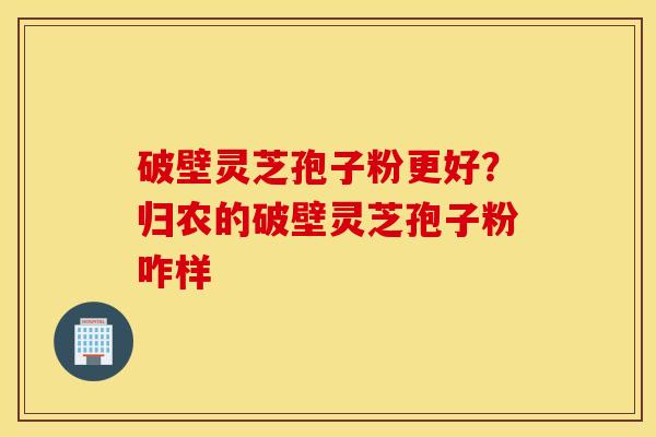 破壁灵芝孢子粉更好？归农的破壁灵芝孢子粉咋样