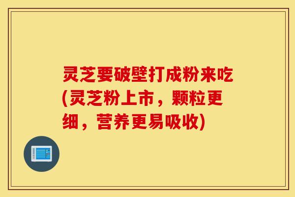 灵芝要破壁打成粉来吃(灵芝粉上市，颗粒更细，营养更易吸收)