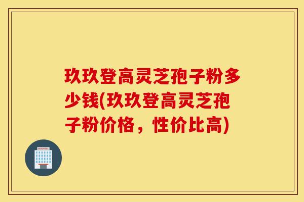 玖玖登高灵芝孢子粉多少钱(玖玖登高灵芝孢子粉价格，性价比高)