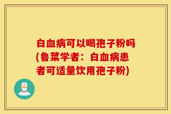 白血病可以喝孢子粉吗(鲁菜学者：白血病患者可适量饮用孢子粉)