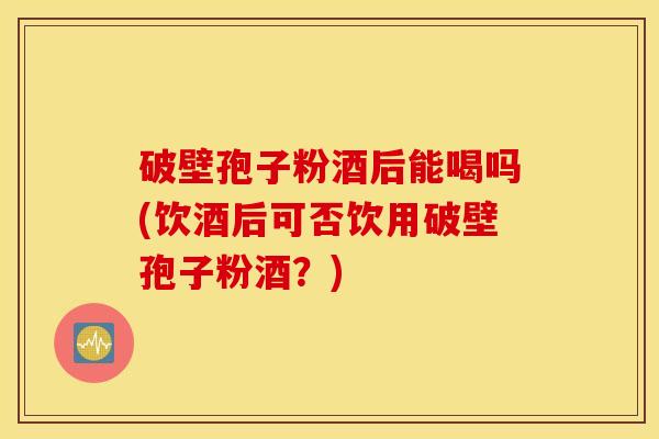 破壁孢子粉酒后能喝吗(饮酒后可否饮用破壁孢子粉酒？)