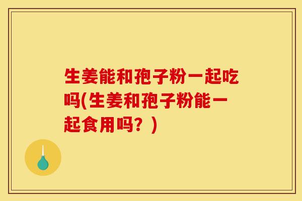 生姜能和孢子粉一起吃吗(生姜和孢子粉能一起食用吗？)