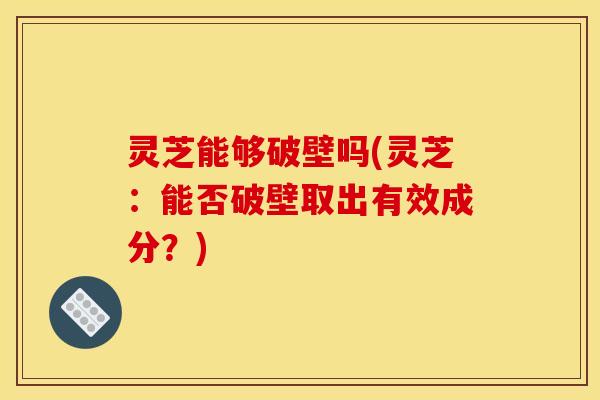 灵芝能够破壁吗(灵芝：能否破壁取出有效成分？)
