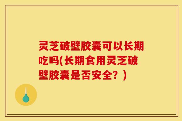 灵芝破壁胶囊可以长期吃吗(长期食用灵芝破壁胶囊是否安全？)