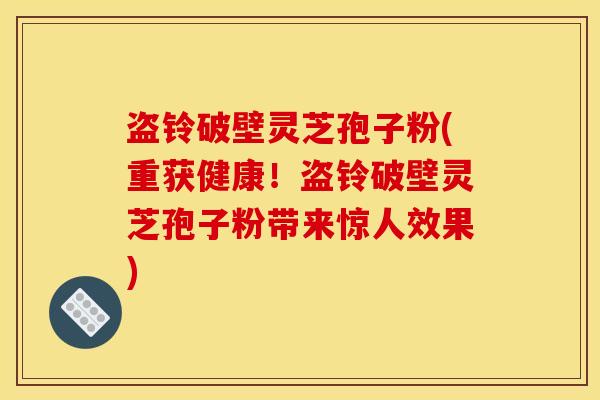 盗铃破壁灵芝孢子粉(重获健康！盗铃破壁灵芝孢子粉带来惊人效果)