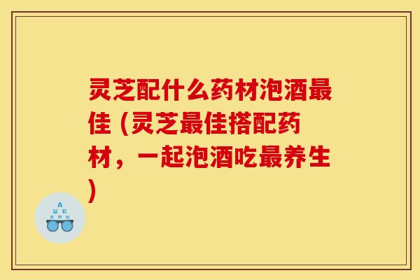 灵芝配什么药材泡酒最佳 (灵芝最佳搭配药材，一起泡酒吃最养生)